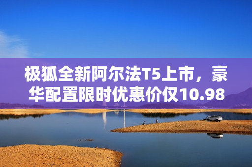 极狐全新阿尔法T5上市，豪华配置限时优惠价仅10.98万起