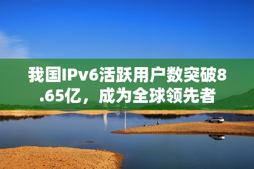 我国IPv6活跃用户数突破8.65亿，成为全球领先者