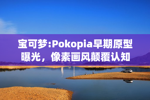 宝可梦:Pokopia早期原型曝光，像素画风颠覆认知