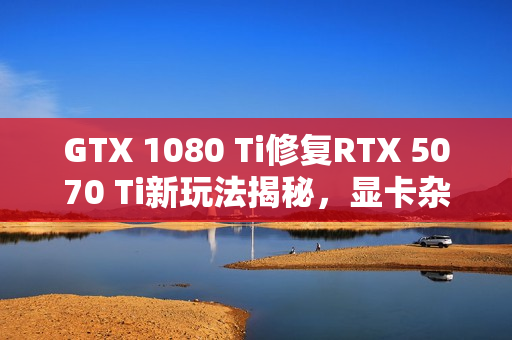 GTX 1080 Ti修复RTX 5070 Ti新玩法揭秘，显卡杂交创新体验