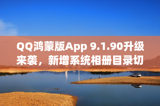 QQ鸿蒙版App 9.1.90升级来袭，新增系统相册目录切换功能等重磅更新
