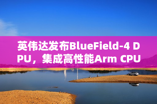 英伟达发布BlueField-4 DPU，集成高性能Arm CPU与超高速网络支持能力