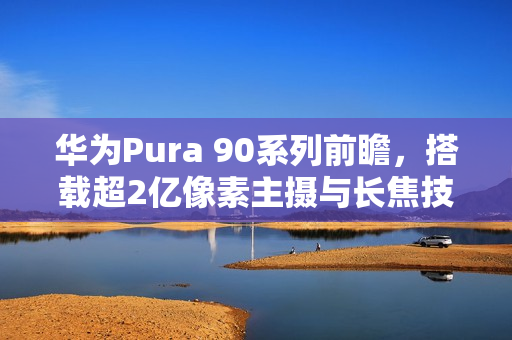 华为Pura 90系列前瞻，搭载超2亿像素主摄与长焦技术引领潮流