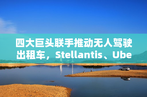 四大巨头联手推动无人驾驶出租车，Stellantis、Uber、英伟达与富士康的合作迎来新里程碑