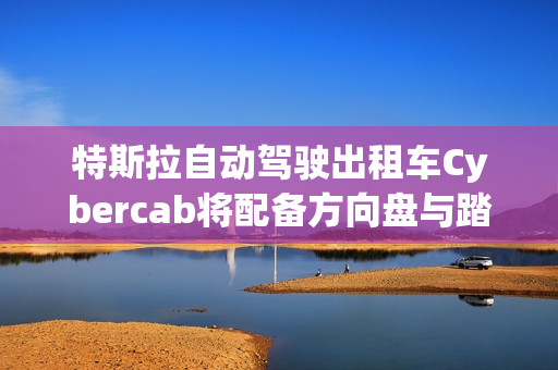 特斯拉自动驾驶出租车Cybercab将配备方向盘与踏板，满足监管要求