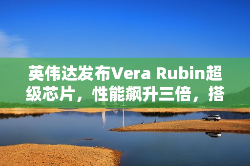 英伟达发布Vera Rubin超级芯片，性能飙升三倍，搭载HBM4高带宽显存