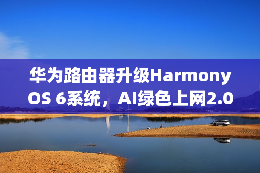华为路由器升级HarmonyOS 6系统，AI绿色上网2.0功能加持，不良网站拦截率高达90%以上