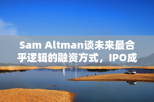 Sam Altman谈未来最合乎逻辑的融资方式，IPO成首选