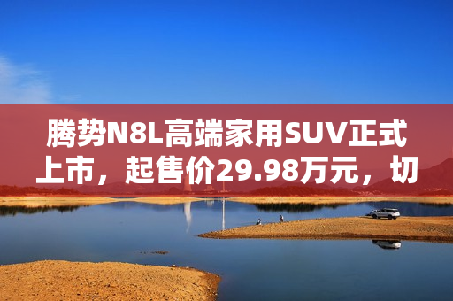 腾势N8L高端家用SUV正式上市，起售价29.98万元，切入红海市场