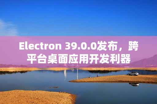 Electron 39.0.0发布，跨平台桌面应用开发利器