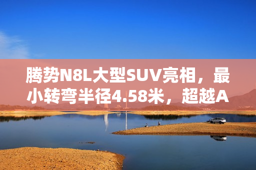 腾势N8L大型SUV亮相，最小转弯半径4.58米，超越A0小车！