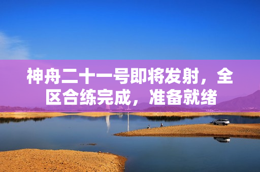 神舟二十一号即将发射，全区合练完成，准备就绪