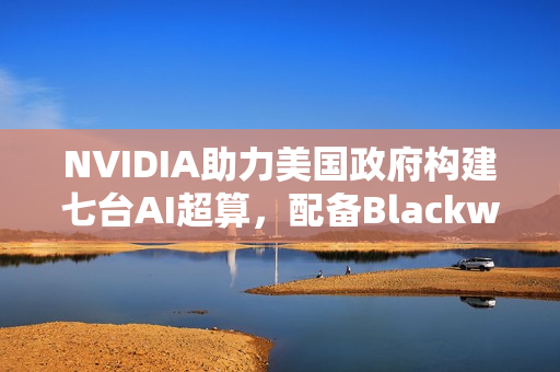 NVIDIA助力美国政府构建七台AI超算，配备Blackwell GPU与超强算力达成22万亿亿次计算能力目标