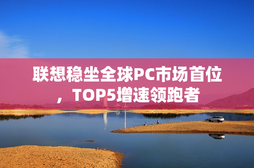 联想稳坐全球PC市场首位，TOP5增速领跑者