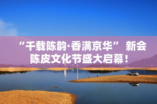 “千载陈韵·香满京华” 新会陈皮文化节盛大启幕！