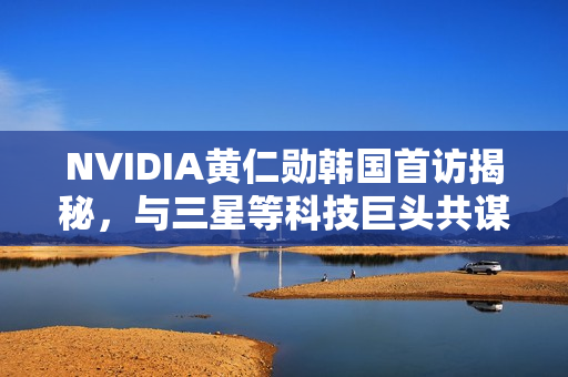 NVIDIA黄仁勋韩国首访揭秘,与三星等科技巨头共谋发展策略 NVIDIA黄仁勋韩国首访揭秘,与三星等科技巨头共谋发展策略