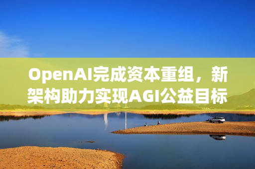OpenAI完成资本重组,新架构助力实现AGI公益目标 OpenAI完成资本重组,新架构助力实现AGI公益目标