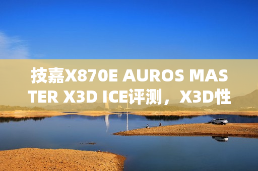 技嘉X870E AUROS MASTER X3D ICE评测，X3D性能再升级，真男人必备之选