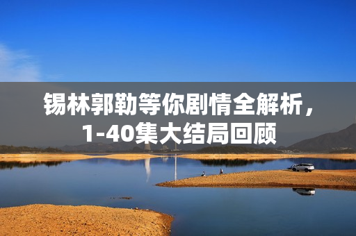 锡林郭勒等你剧情全解析，1-40集大结局回顾