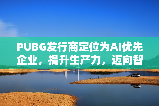 PUBG发行商定位为AI优先企业，提升生产力，迈向智能化发展新纪元