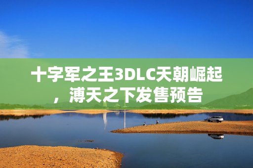 十字军之王3DLC天朝崛起，溥天之下发售预告