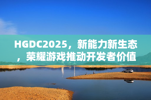HGDC2025，新能力新生态，荣耀游戏推动开发者价值飞跃至新高点