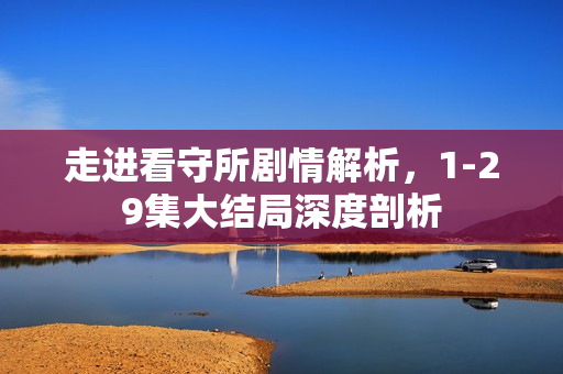 走进看守所剧情解析，1-29集大结局深度剖析