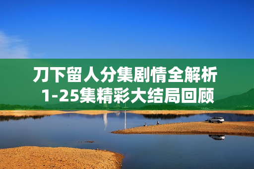 刀下留人分集剧情全解析 1-25集精彩大结局回顾