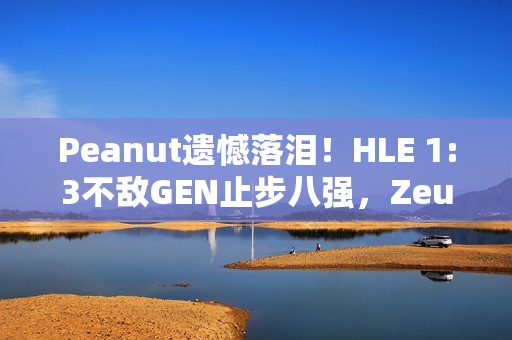 Peanut遗憾落泪！HLE 1:3不敌GEN止步八强，Zeus回应，遗憾未能走得更远