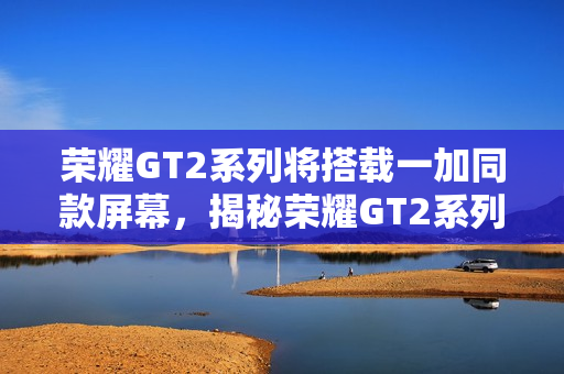 荣耀GT2系列将搭载一加同款屏幕，揭秘荣耀GT2系列搭载的高性能屏幕特性