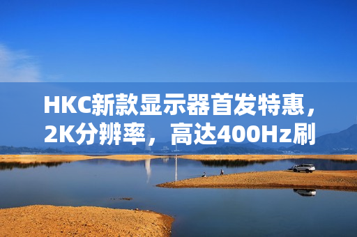 HKC新款显示器首发特惠，2K分辨率，高达400Hz刷新率，DC调光技术仅售1999元
