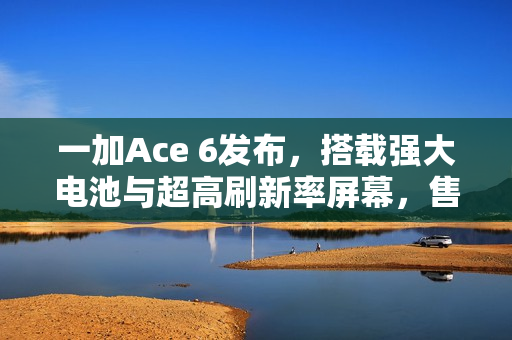 一加Ace 6发布，搭载强大电池与超高刷新率屏幕，售价仅2599元起