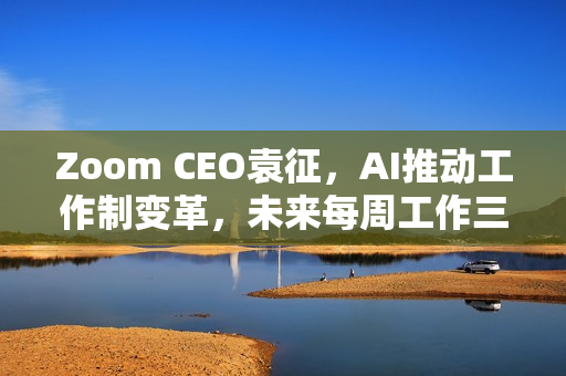 Zoom CEO袁征，AI推动工作制变革，未来每周工作三到四天成常态