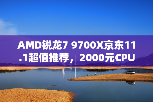 AMD锐龙7 9700X京东11.1超值推荐，2000元CPU明智之选！