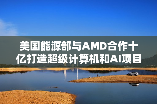 美国能源部与AMD合作十亿打造超级计算机和AI项目 美国能源部与AMD合作十亿打造超级计算机和AI项目