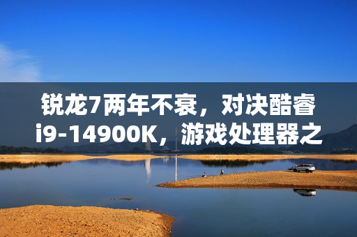 锐龙7两年不衰，对决酷睿i9-14900K，游戏处理器之王对决！