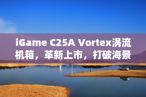 iGame C25A Vortex涡流机箱,革新上市,打破海景房传统局限 iGame C25A Vortex涡流机箱,革新上市,打破海景房传统局限