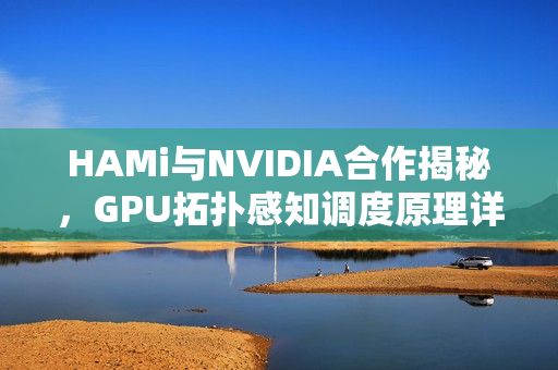 HAMi与NVIDIA合作揭秘，GPU拓扑感知调度原理详解