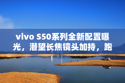 vivo S50系列全新配置曝光，潜望长焦镜头加持，跑分突破300万！