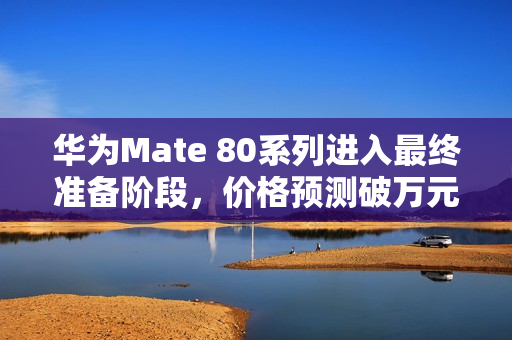 华为Mate 80系列进入最终准备阶段，价格预测破万元，非凡大师系列即将发布