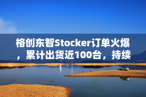 格创东智Stocker订单火爆，累计出货近100台，持续发货中