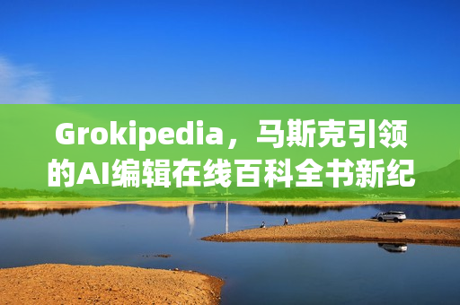 Grokipedia，马斯克引领的AI编辑在线百科全书新纪元