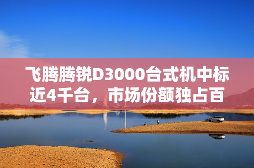 飞腾腾锐D3000台式机中标近4千台，市场份额独占百分之百