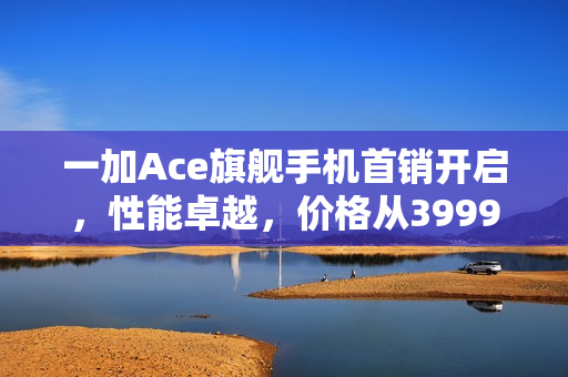 一加Ace旗舰手机首销开启，性能卓越，价格从3999元起