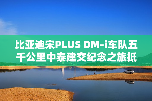 比亚迪宋PLUS DM-i车队五千公里中泰建交纪念之旅抵达鸟巢