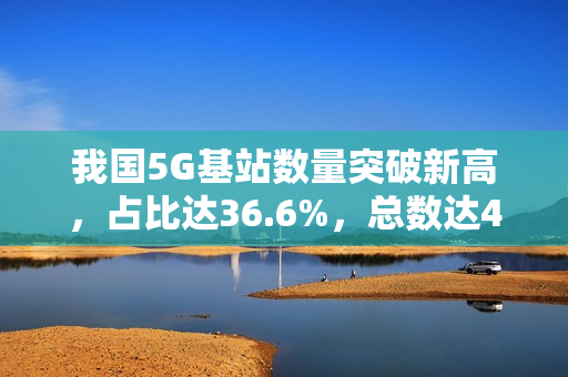 我国5G基站数量突破新高，占比达36.6%，总数达470.5万个