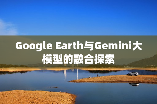 Google Earth与Gemini大模型的融合探索