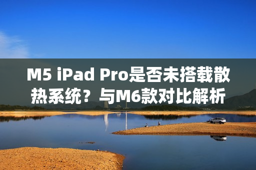 M5 iPad Pro是否未搭载散热系统？与M6款对比解析