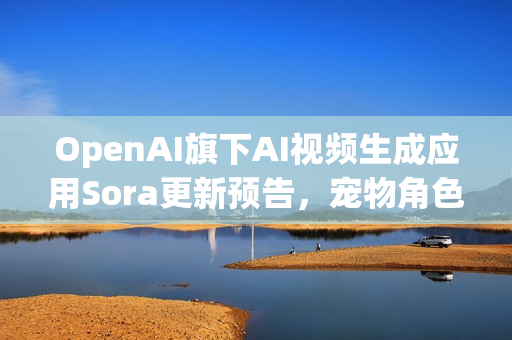 OpenAI旗下AI视频生成应用Sora更新预告，宠物角色客串功能上线