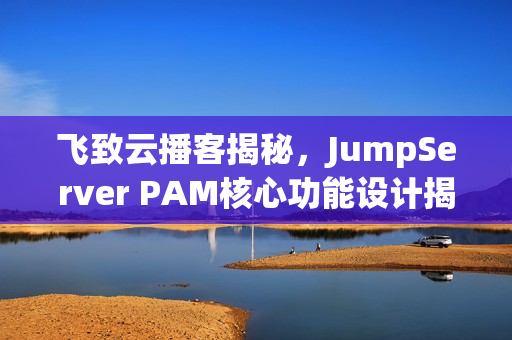 飞致云播客揭秘，JumpServer PAM核心功能设计揭秘
